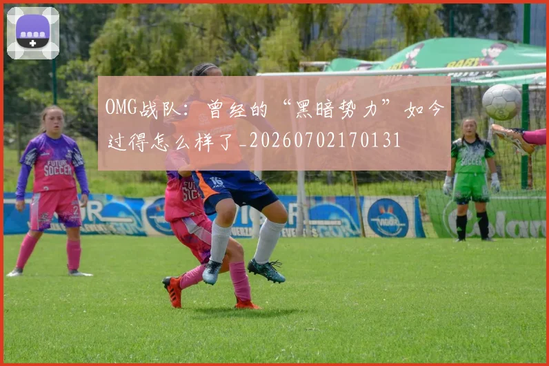 OMG战队：曾经的“黑暗势力”如今过得怎么样了_20260702170131