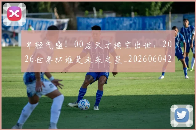 年轻气盛！00后天才横空出世，2026世界杯谁是未来之星_20260604221854