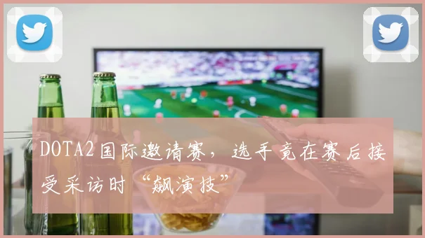 DOTA2国际邀请赛，选手竟在赛后接受采访时“飙演技”