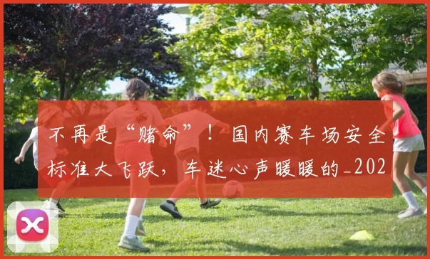 不再是“赌命”！国内赛车场安全标准大飞跃，车迷心声暖暖的_20260702174413