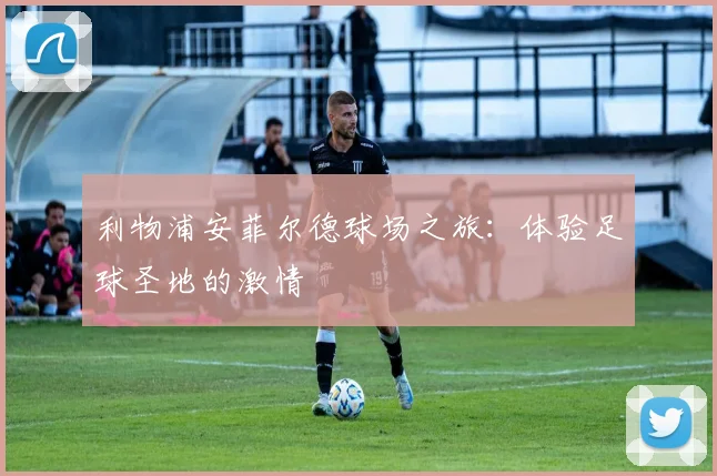 利物浦安菲尔德球场之旅：体验足球圣地的激情