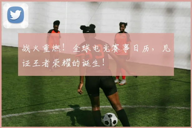 战火重燃！全球电竞赛事日历，见证王者荣耀的诞生！