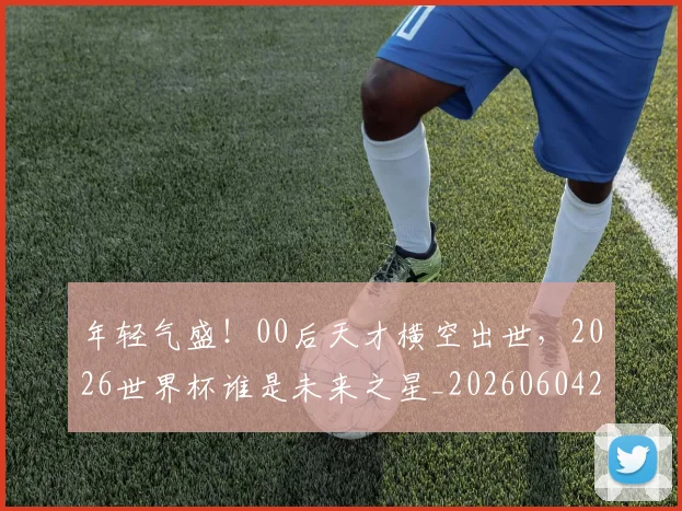 年轻气盛！00后天才横空出世，2026世界杯谁是未来之星_20260604221854