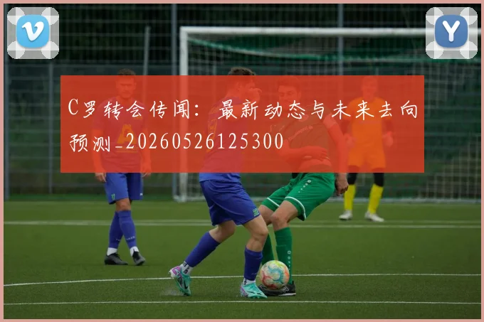 C罗转会传闻：最新动态与未来去向预测_20260526125300