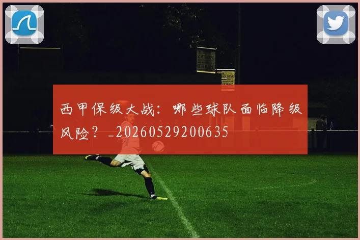 西甲保级大战：哪些球队面临降级风险？_20260529200635