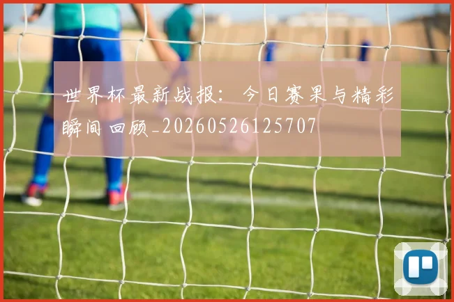 世界杯最新战报：今日赛果与精彩瞬间回顾_20260526125707