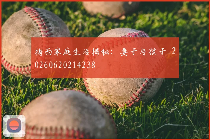 梅西家庭生活揭秘：妻子与孩子_20260620214238