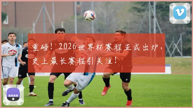 重磅！2026世界杯赛程正式出炉，史上最长赛程引关注！