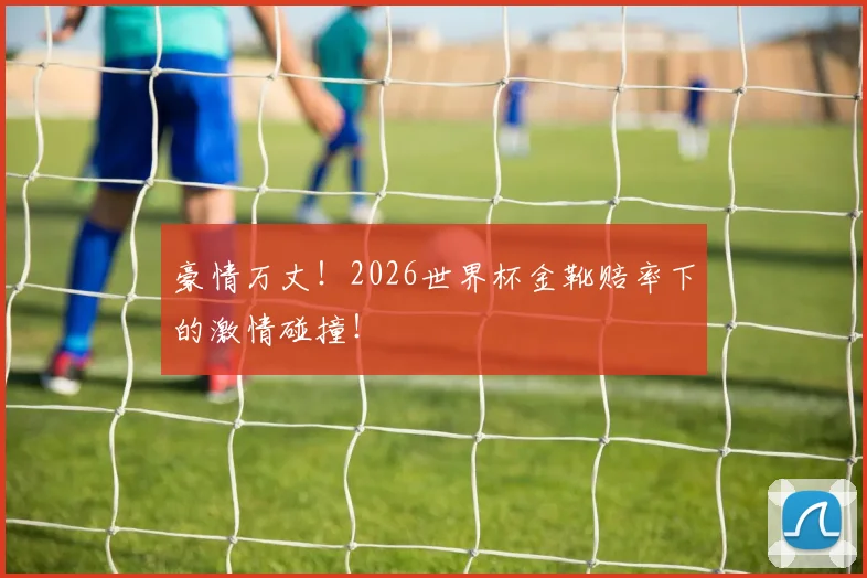 豪情万丈！2026世界杯金靴赔率下的激情碰撞！