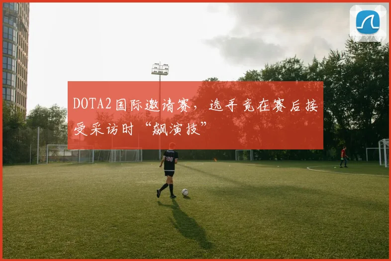 DOTA2国际邀请赛，选手竟在赛后接受采访时“飙演技”