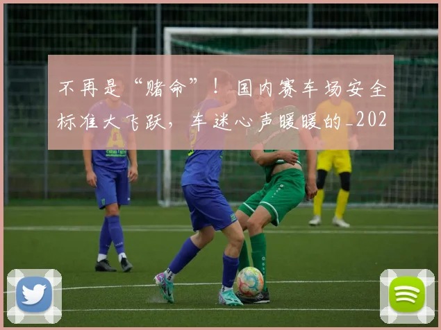 不再是“赌命”！国内赛车场安全标准大飞跃，车迷心声暖暖的_20260702174413