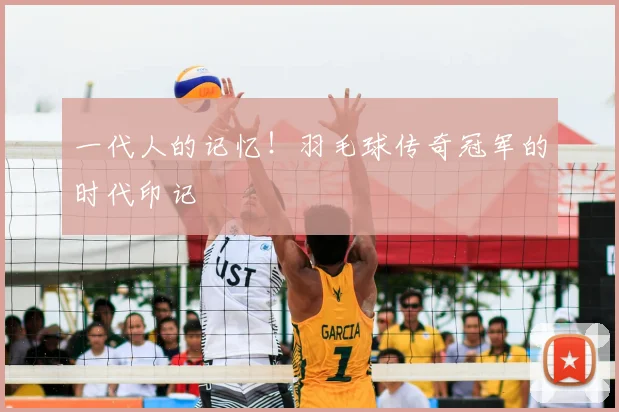 一代人的记忆！羽毛球传奇冠军的时代印记
