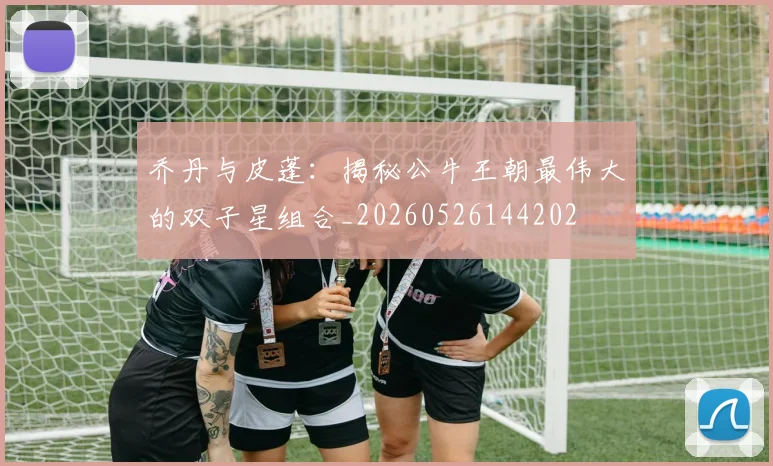 乔丹与皮蓬：揭秘公牛王朝最伟大的双子星组合_20260526144202