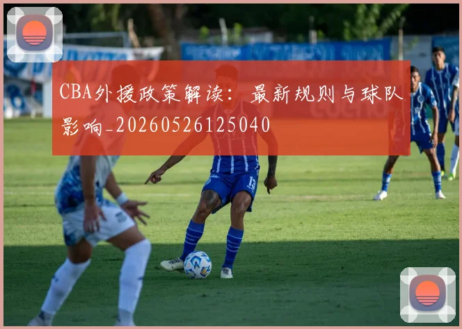CBA外援政策解读：最新规则与球队影响_20260526125040