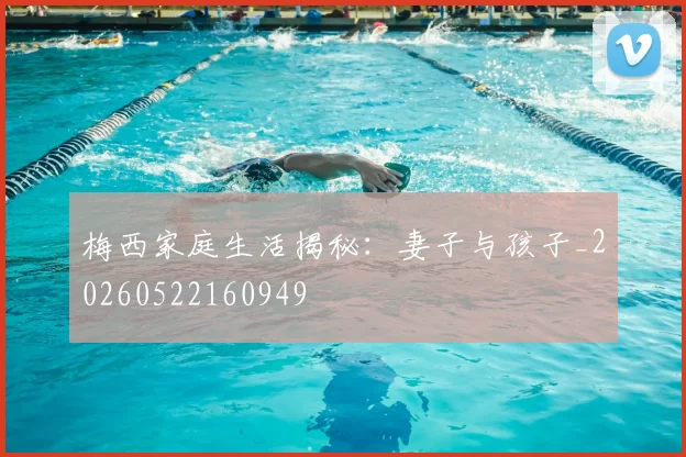 梅西家庭生活揭秘：妻子与孩子_20260522160949