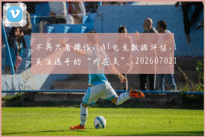 不再只看操作，AI电竞数据评估，关注选手的“内在美”_20260702174411