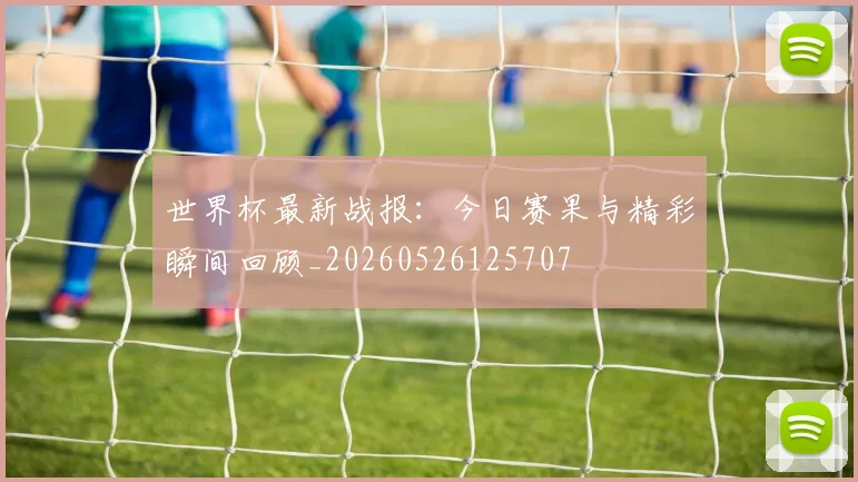 世界杯最新战报：今日赛果与精彩瞬间回顾_20260526125707
